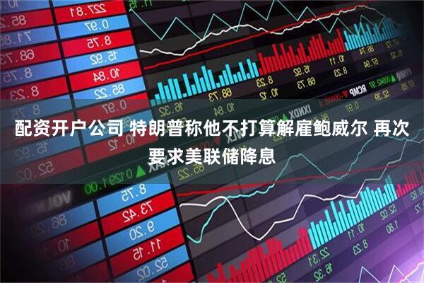 配资开户公司 特朗普称他不打算解雇鲍威尔 再次要求美联储降息