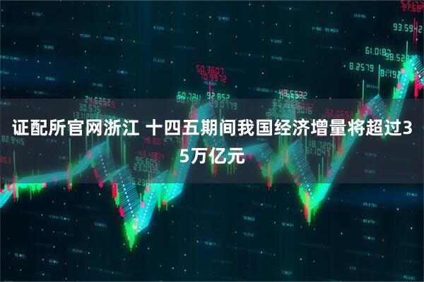 证配所官网浙江 十四五期间我国经济增量将超过35万亿元