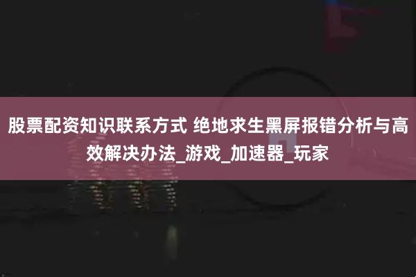 股票配资知识联系方式 绝地求生黑屏报错分析与高效解决办法_游戏_加速器_玩家