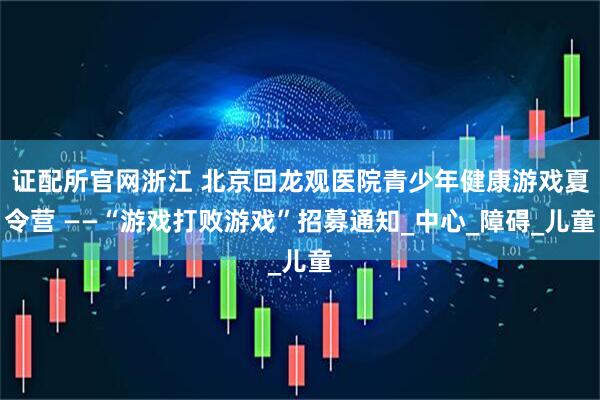 证配所官网浙江 北京回龙观医院青少年健康游戏夏令营 ——“游戏打败游戏”招募通知_中心_障碍_儿童