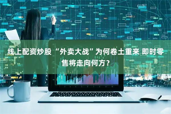 线上配资炒股 “外卖大战”为何卷土重来 即时零售将走向何方？