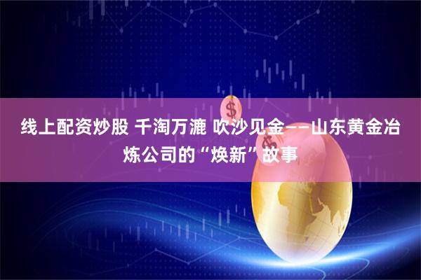 线上配资炒股 千淘万漉 吹沙见金——山东黄金冶炼公司的“焕新”故事