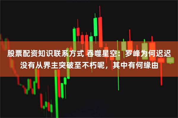 股票配资知识联系方式 吞噬星空：罗峰为何迟迟没有从界主突破至不朽呢，其中有何缘由