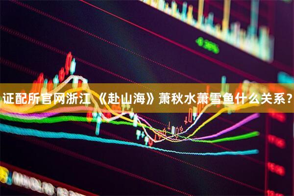 证配所官网浙江 《赴山海》萧秋水萧雪鱼什么关系？