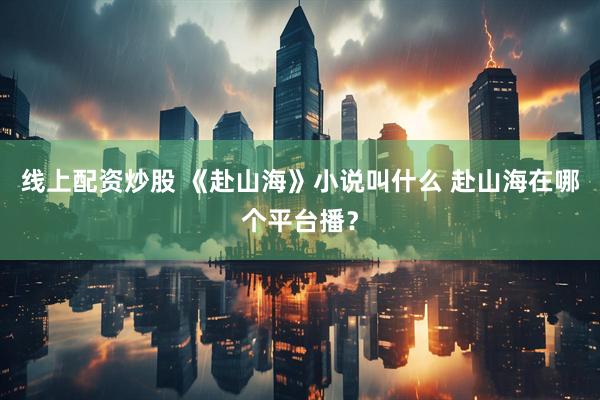 线上配资炒股 《赴山海》小说叫什么 赴山海在哪个平台播？