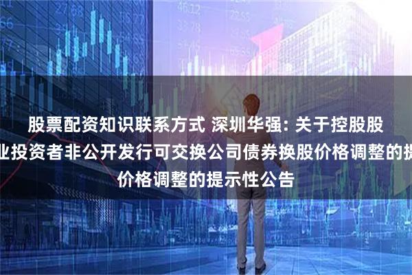 股票配资知识联系方式 深圳华强: 关于控股股东面向专业投资者非公开发行可交换公司债券换股价格调整的提示性公告
