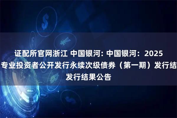 证配所官网浙江 中国银河: 中国银河：2025年面向专业投资者公开发行永续次级债券（第一期）发行结果公告