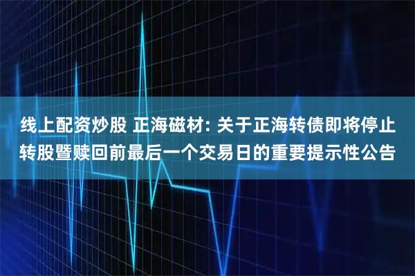 线上配资炒股 正海磁材: 关于正海转债即将停止转股暨赎回前最后一个交易日的重要提示性公告