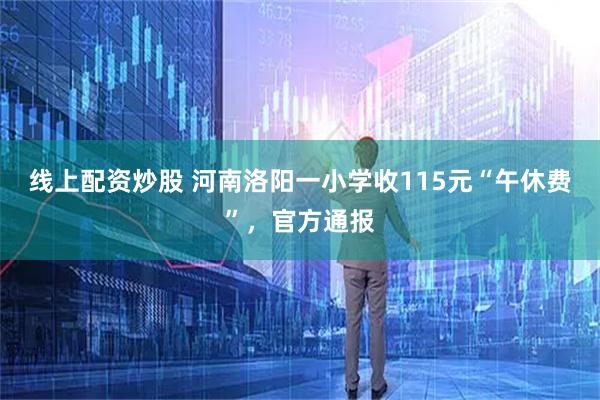 线上配资炒股 河南洛阳一小学收115元“午休费”，官方通报