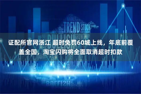 证配所官网浙江 超时免罚60城上线，年底前覆盖全国，淘宝闪购将全面取消超时扣款