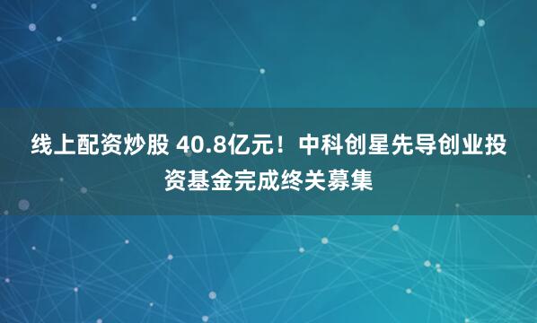 线上配资炒股 40.8亿元！中科创星先导创业投资基金完成终关募集