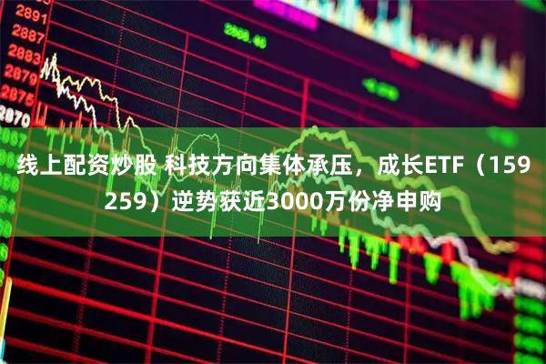 线上配资炒股 科技方向集体承压，成长ETF（159259）逆势获近3000万份净申购