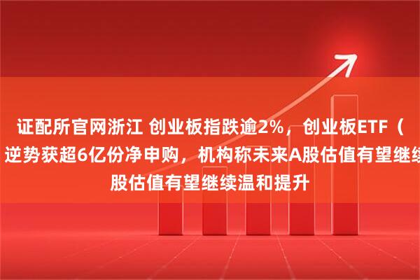 证配所官网浙江 创业板指跌逾2%，创业板ETF（159915）逆势获超6亿份净申购，机构称未来A股估值有望继续温和提升