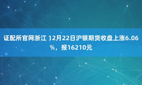 证配所官网浙江 12月22日沪银期货收盘上涨6.06%，报16210元
