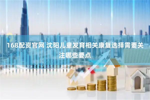 168配资官网 沈阳儿童发育相关康复选择需要关注哪些要点