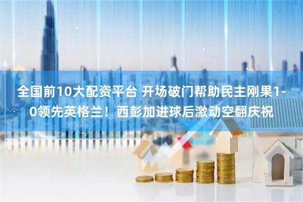 全国前10大配资平台 开场破门帮助民主刚果1-0领先英格兰！西彭加进球后激动空翻庆祝