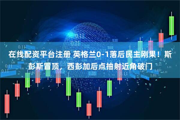 在线配资平台注册 英格兰0-1落后民主刚果！斯彭斯冒顶，西彭加后点抽射近角破门