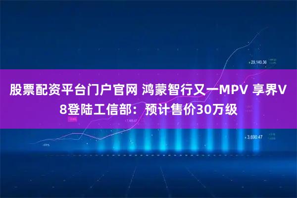 股票配资平台门户官网 鸿蒙智行又一MPV 享界V8登陆工信部：预计售价30万级