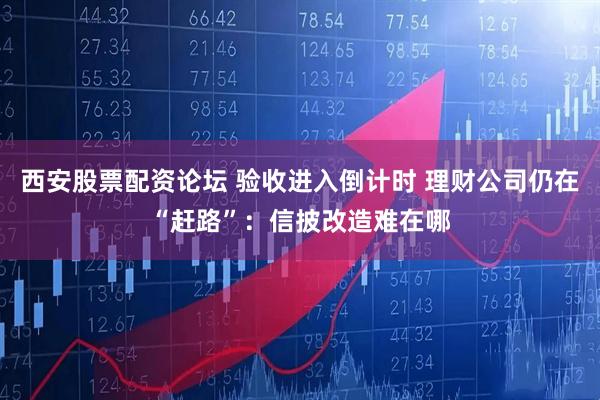 西安股票配资论坛 验收进入倒计时 理财公司仍在“赶路”：信披改造难在哪